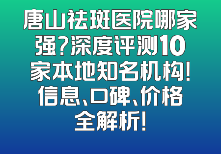 唐山祛斑医院哪家强？深度评测10家本地知名机构！信息、口碑、价格全解析！