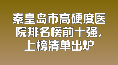 秦皇岛市高硬度医院排名榜前十强，上榜清单出炉