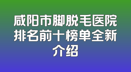 咸阳市脚脱毛医院排名前十榜单全新介绍