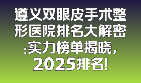 遵义双眼皮手术整形医院排名大解密：实力榜单揭晓，2025排名！