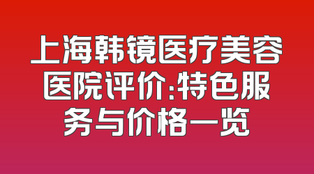 上海韩镜医疗美容医院评价：特色服务与价格一览