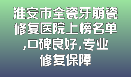 淮安市全瓷牙崩瓷修复医院上榜名单，口碑良好，专业修复保障