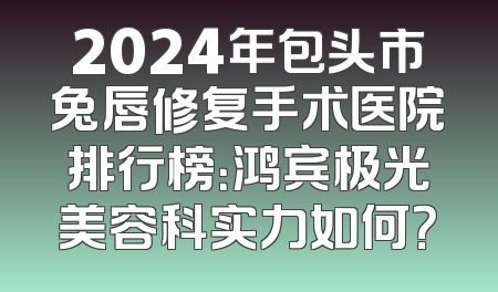2024年包头市兔唇修复手术医院排行榜：鸿宾极光美容科实力如何？
