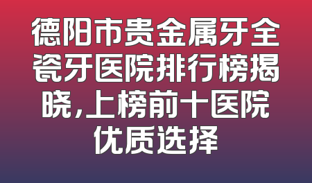 德阳市贵金属牙全瓷牙医院排行榜揭晓，上榜前十医院优质选择