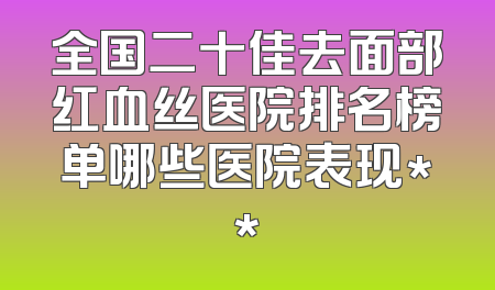 全国二十佳去面部红血丝医院排名榜单哪些医院表现**