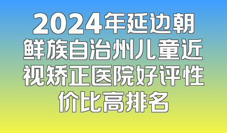 2024年延边朝鲜族自治州儿童近视矫正医院好评性价比高排名