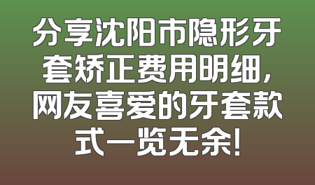 分享沈阳市隐形牙套矫正费用明细，网友喜爱的牙套款式一览无余！