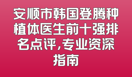 安顺市韩国登腾种植体医生前十强排名点评，专业资深指南
