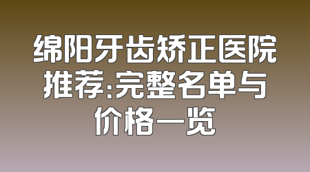 绵阳牙齿矫正医院推荐：完整名单与价格一览