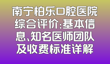 南宁柏乐口腔医院综合评价：基本信息、知名医师团队及收费标准详解