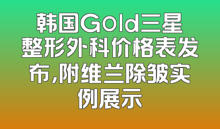 韩国Gold三星整形外科价格表发布，附维兰除皱实例展示