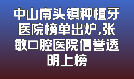 中山南头镇种植牙医院榜单出炉，张敏口腔医院信誉透明上榜