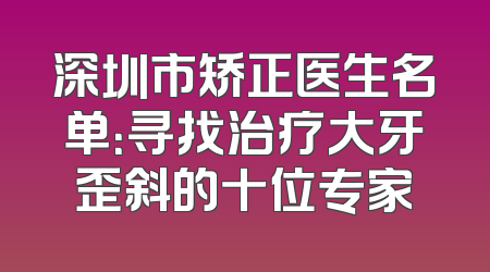深圳市矫正医生名单：寻找治疗大牙歪斜的十位专家