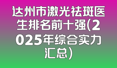 达州市激光祛斑医生排名前十强（2025年综合实力汇总）