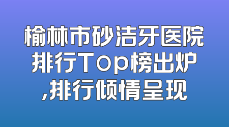 榆林市砂洁牙医院排行Top榜出炉，排行倾情呈现