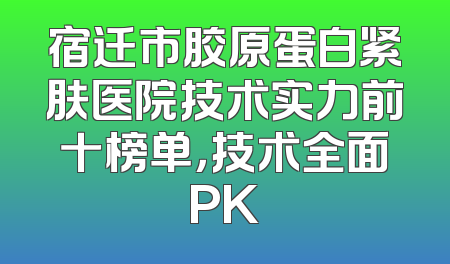 宿迁市胶原蛋白紧肤医院技术实力前十榜单，技术全面PK