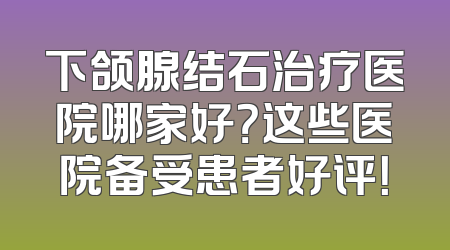 下颌腺结石治疗医院哪家好？这些医院备受患者好评！