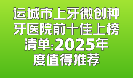 运城市上牙微创种牙医院前十佳上榜清单：2025年度值得推荐