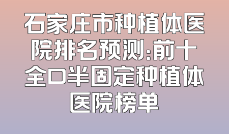 石家庄市种植体医院排名预测：前十全口半固定种植体医院榜单