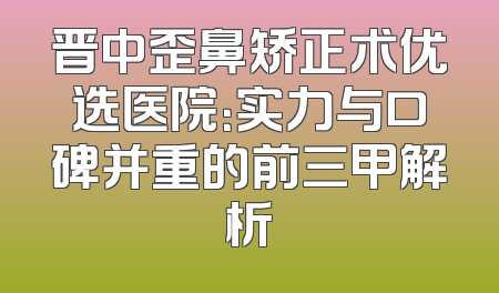 晋中歪鼻矫正术优选医院：实力与口碑并重的前三甲解析