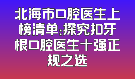 北海市口腔医生上榜清单：探究扣牙根口腔医生十强正规之选