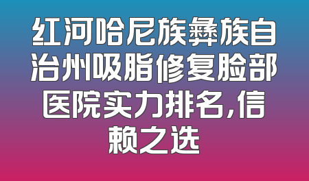 红河哈尼族彝族自治州吸脂修复脸部医院实力排名，信赖之选