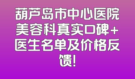 葫芦岛市中心医院美容科真实口碑+医生名单及价格反馈！