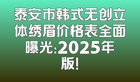 泰安市韩式无创立体绣眉价格表全面曝光：2025年版！