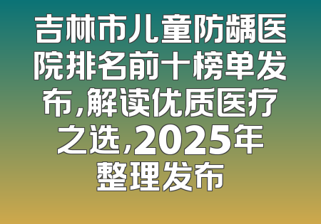 吉林市儿童防龋医院排名前十榜单发布，解读优质医疗之选，2025年整理发布