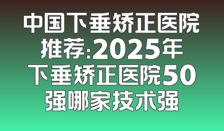 中国下垂矫正医院推荐：2025年下垂矫正医院50强哪家技术强