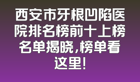 西安市牙根凹陷医院排名榜前十上榜名单揭晓，榜单看这里！