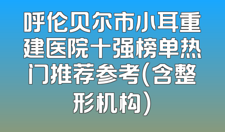 呼伦贝尔市小耳重建医院十强榜单热门推荐参考（含整形机构）