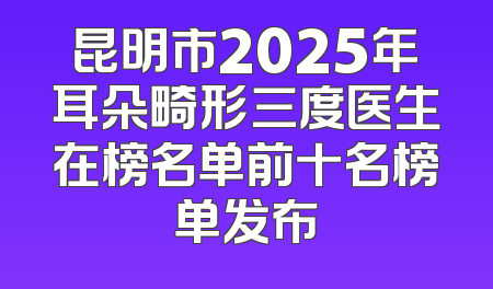 昆明市2025年耳朵畸形三度医生在榜名单前十名榜单发布