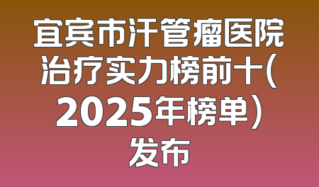 宜宾市汗管瘤医院治疗实力榜前十（2025年榜单）发布