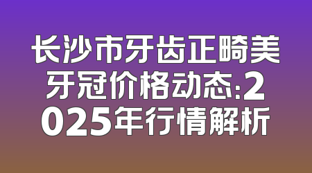 长沙市牙齿正畸美牙冠价格动态：2025年行情解析