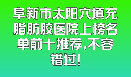 阜新市太阳穴填充脂肪胶医院上榜名单前十推荐，不容错过！