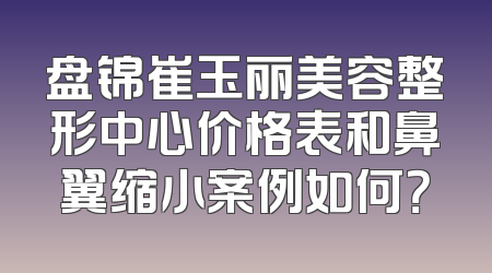 盘锦崔玉丽美容整形中心价格表和鼻翼缩小案例如何？