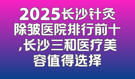 2025长沙针灸除皱医院排行前十，长沙三和医疗美容值得选择