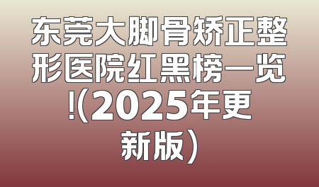 东莞大脚骨矫正整形医院红黑榜一览！(2025年更新版)