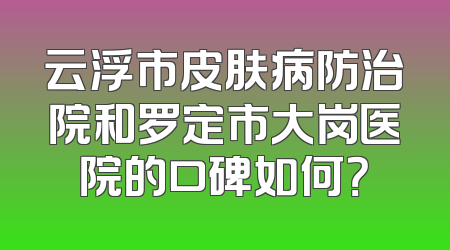 云浮市皮肤病防治院和罗定市大岗医院的口碑如何？