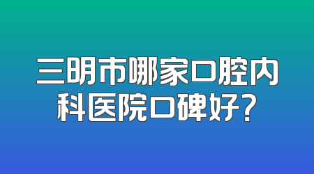 三明市哪家口腔内科医院口碑好？