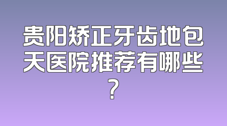 贵阳矫正牙齿地包天医院推荐有哪些？