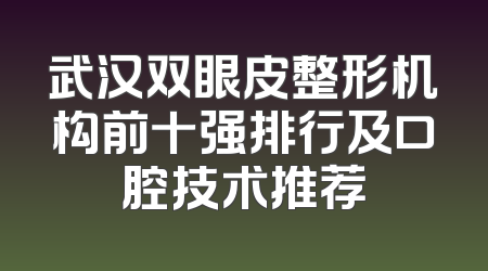 武汉双眼皮整形机构前十强排行及口腔技术推荐
