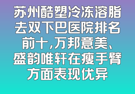 苏州酷塑冷冻溶脂去双下巴医院排名前十，万邦意美、盛韵唯轩在瘦手臂方面表现优异