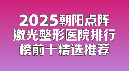 2025朝阳点阵激光整形医院排行榜前十精选推荐
