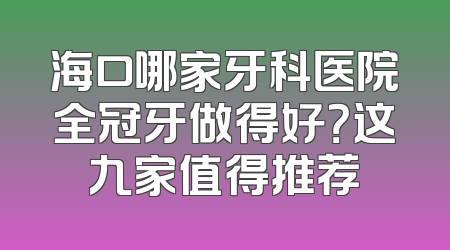 海口哪家牙科医院全冠牙做得好？这九家值得推荐