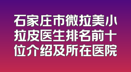 石家庄市微拉美小拉皮医生排名前十位介绍及所在医院