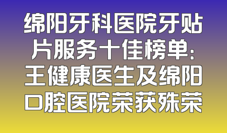 绵阳牙科医院牙贴片服务十佳榜单：王健康医生及绵阳口腔医院荣获殊荣