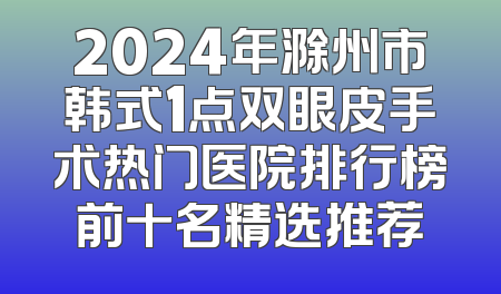 2024年滁州市韩式1点双眼皮手术热门医院排行榜前十名精选推荐
