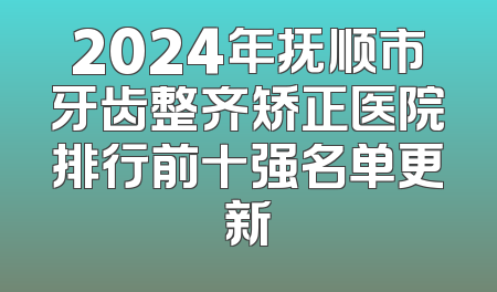 2024年抚顺市牙齿整齐矫正医院排行前十强名单更新